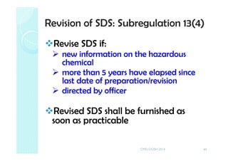 Revision of SDS: Subregulation 13(4)
Revise SDS if:
new information on the hazardous
chemical
more than 5 years have elapsed since
last date of preparation/revision
directed by officer
Revised SDS shall be furnished as
soon as practicable
43CMD-DOSH 2014
 