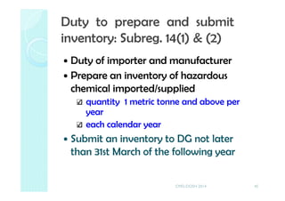 Duty of importer and manufacturer
Prepare an inventory of hazardous
chemical imported/supplied
quantity 1 metric tonne and above per
year
each calendar year
Submit an inventory to DG not later
than 31st March of the following year
45
Duty to prepare and submit
inventory: Subreg. 14(1) & (2)
CMD-DOSH 2014
 