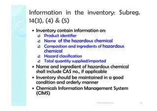 Inventory contain information on:
Product identifier
Name of the hazardous chemical
Composition and ingredients of hazardous
chemical
Hazard classification
Total quantity supplied/imported
Name and ingredient of hazardous chemical
shall include CAS no., if applicable
Inventory should be maintained in a good
condition and orderly manner
Chemicals Information Management System
(CIMS)
46
Information in the inventory: Subreg.
14(3), (4) & (5)
CMD-DOSH 2014
 
