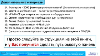 Важно! Перепечатка и распространение этой брошюры, полностью или фрагментами, только с разрешения автора или со ссылкой на источник
источник: "АКВА МОДА” / aqua-moda.ru / e-mail автора: aqua-moda@mail.ru / ВСЕ ПРАВА ЗАЩИЩЕНЫ / Евгений Золотарев 2013©
15. Смета на изготовление – расчет себестоимости проекта
14. Фотоархив - 2000 фото пузырьковых панелей (для визуализации проектов)
16. ЧЕК-ЛИСТ для закупок материалов и оборудования
18. Схема сборки пузырьковой панели
19. Чертежи распылителя =PREMIUM=
20. Тех задание (ТЗ) на изготовление воздушных форсунок
Дополнительные материалы
17. Список инструментов необходимых для изготовления
Просто следуйте инструкциям из этой книги,
и у Вас получится сделать пузырьковую панель
21. Где купить комплектующие - адреса прямых поставщиков + СКИДКА
 