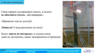 Важно! Перепечатка и распространение этой брошюры, полностью или фрагментами, только с разрешения автора или со ссылкой на источник
источник: "АКВА МОДА” / aqua-moda.ru / e-mail автора: aqua-moda@mail.ru / ВСЕ ПРАВА ЗАЩИЩЕНЫ / Евгений Золотарев 2013©
3. Как всё начиналось
Свою первую пузырьковую панель, я склеил
из обычного стекла… как аквариум…
«Прожила» она не долго)))
Лопнула! А вода разлилась по полу!
Благо, никто не пострадал, и соседи снизу,
даже не догадались, какие эксперименты я проводил
20.01.2008
 