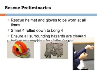 Rescue helmet and gloves to be worn at all
times
 Smart 4 rolled down to Long 4
 Ensure all surrounding hazards are cleared
before approaching for victim for rescue
 