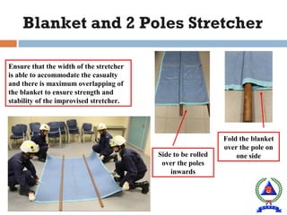 Fold the blanket
over the pole on
one side
Blanket and 2 Poles Stretcher
Ensure that the width of the stretcher
is able to accommodate the casualty
and there is maximum overlapping of
the blanket to ensure strength and
stability of the improvised stretcher.
Side to be rolled
over the poles
inwards
 