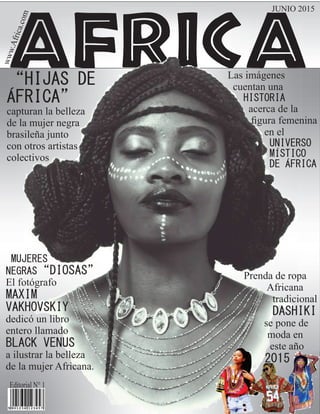 africa“HIJAS DE
ÁFRICA”
capturan la belleza
de la mujer negra
brasileña junto
con otros artistas
colectivos
Las imágenes
cuentan una
HISTORIA
acerca de la
ﬁgura femenina
en el
UNIVERSO
MÍSTICO
DE ÁFRICA
JUNIO 2015www.Africa.com
Editorial N° 1
MUJERES
NEGRAS“DIOSAS”
El fotógrafo
MAXIM
VAKHOVSKIY
dedicó un libro
entero llamado
BLACK VENUS
a ilustrar la belleza
de la mujer Africana.
Prenda de ropa
Africana
tradicional
DASHIKI
se pone de
moda en
este año
2015
 