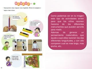Como podemos ver en la imagen
este tipo de actividades sirven
para que los niños razonen
hacerca de los diferentes
instrumentos que pueden servirle
para medir.
Ademas de generar un
pensamiento matemático, que
ayuda a que ellos razonen los das
diferentes longuitudes, y con ello
comparen cual es mas largo, mas
ancho, etc.
 