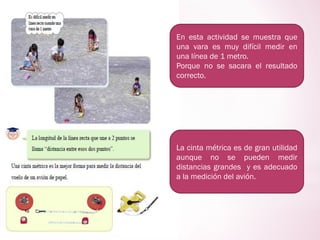 En esta actividad se muestra que
una vara es muy difícil medir en
una línea de 1 metro.
Porque no se sacara el resultado
correcto.
La cinta métrica es de gran utilidad
aunque no se pueden medir
distancias grandes y es adecuado
a la medición del avión.
 