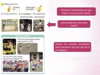 Brindar la posibilidad de que
elijan lo que quieren medir.
¿Que podemos usar para
medir?
Utilizar los records mundiales
para visualizar que tan alto es o
la longitud.
 