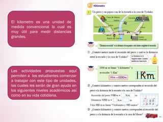 El kilometro es una unidad de
medida convencional la cual es
muy útil para medir distancias
grandes.
Las actividades propuestas aquí
permiten a los estudiantes comenzar
a trabajar con este tipo de unidades,
las cuales les serán de gran ayuda en
los siguientes niveles académicos así
como en su vida cotidiana.
 