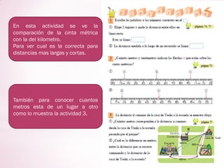En esta actividad se ve la
comparación de la cinta métrica
con la del kilometro.
Para ver cual es la correcta para
distancias mas largas y cortas.
También para conocer cuantos
metros esta de un lugar a otro
como lo muestra la actividad 3.
 