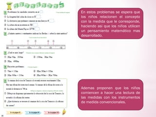 En estos problemas se espera que
los niños relacionen el concepto
con la medida que le corresponde,
haciendo asi que los niños utilicen
un pensamiento matemático mas
desarrollado.
Ademas proponen que los niños
comiencen a hacer una lectura de
las medidas con los instrumentos
de medida convencionales.
 