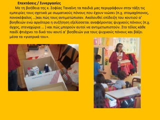 Επεκτάσεις / Συνεργασίες
Με τη βοήθεια της κ. Σοφίας Ταναΐνη τα παιδιά μας περιγράφουν στην τάξη τις
εμπειρίες τους σχετικά με σωματικούς πόνους που έχουν νιώσει (π.χ. στομαχόπονος,
πονοκέφαλος …)και πώς τους αντιμετώπισαν. Ακολουθεί επίδειξη του κουτιού α’
βοηθειών ενώ αργότερα η συζήτηση εξελίσσεται αναφέροντας ψυχικούς πόνους (π.χ.
άγχος, στεναχώρια … ) και πώς μπορούν αυτοί να αντιμετωπιστούν. Στο τέλος κάθε
παιδί φτιάχνει το δικό του κουτί α’ βοηθειών για τους ψυχικούς πόνους και βάζει
μέσα τα «γιατρικά του».
 