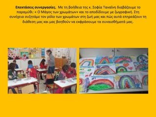 Επεκτάσεις συνεργασίες. Με τη βοήθεια της κ. Σοφία Ταναΐνη διαβάζουμε το
παραμύθι: « Ο Μάγος των χρωμάτων» και το αποδίδουμε με ζωγραφική. Στη
συνέχεια συζητάμε τον ρόλο των χρωμάτων στη ζωή μας και πώς αυτά επηρεάζουν τη
διάθεση μας και μας βοηθούν να εκφράσουμε τα συναισθήματά μας.
 