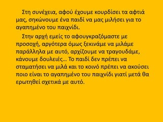Στη συνέχεια, αφού έχουμε κουρδίσει τα αφτιά
μας, σηκώνουμε ένα παιδί να μας μιλήσει για το
αγαπημένο του παιχνίδι.
Στην αρχή εμείς το αφουγκραζόμαστε με
προσοχή, αργότερα όμως ξεκινάμε να μιλάμε
παράλληλα με αυτό, αρχίζουμε να τραγουδάμε,
κάνουμε δουλειές… Το παιδί δεν πρέπει να
σταματήσει να μιλά και το κοινό πρέπει να ακούσει
ποιο είναι το αγαπημένο του παιχνίδι γιατί μετά θα
ερωτηθεί σχετικά με αυτό.
 