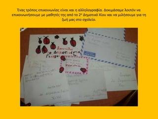 Ένας τρόπος επικοινωνίας είναι και η αλληλογραφία. Δοκιμάσαμε λοιπόν να
επικοινωνήσουμε με μαθητές της από το 2ο Δημοτικό Χίου και να μιλήσουμε για τη
ζωή μας στο σχολείο.
 