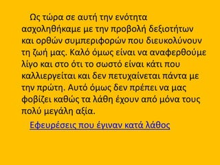 Ως τώρα σε αυτή την ενότητα
ασχοληθήκαμε με την προβολή δεξιοτήτων
και ορθών συμπεριφορών που διευκολύνουν
τη ζωή μας. Καλό όμως είναι να αναφερθούμε
λίγο και στο ότι το σωστό είναι κάτι που
καλλιεργείται και δεν πετυχαίνεται πάντα με
την πρώτη. Αυτό όμως δεν πρέπει να μας
φοβίζει καθώς τα λάθη έχουν από μόνα τους
πολύ μεγάλη αξία.
Εφευρέσεις που έγιναν κατά λάθος
 
