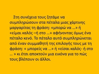 Στη συνέχεια τους ζητάμε να
συμπληρώσουν στα πέταλα μιας χάρτινης
μαργαρίτας τη φράση: «μπορώ να …» ή
«είμαι καλός –ή στο …» αφήνοντας όμως ένα
πέταλο κενό. Το πέταλο αυτό συμπληρώνεται
από έναν συμμαθητή της επιλογής τους με τη
φράση: « μπορείς να …» ή «είσαι καλός- ή στο
… » κι έτσι αποκτούν μια εικόνα για το πώς
τους βλέπουν οι άλλοι.
 