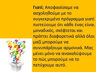 Γιατί; Αποφασίσαμε να
ασχοληθούμε με το
συγκεκριμένο πρόγραμμα γιατί
πιστεύουμε ότι κάθε ένας είναι
μοναδικός, σκέφτεται και
πράττει διαφορετικά αλλά όλοι
μαζί μπορούμε να
συνυπάρξουμε αρμονικά. Μας
μένει μόνο να ανακαλύψουμε
το πώς μπορούμε να το
πετύχουμε αυτό.
 