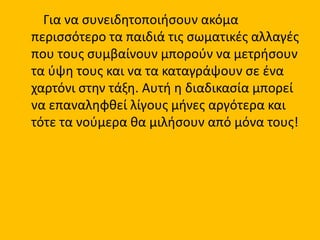 Για να συνειδητοποιήσουν ακόμα
περισσότερο τα παιδιά τις σωματικές αλλαγές
που τους συμβαίνουν μπορούν να μετρήσουν
τα ύψη τους και να τα καταγράψουν σε ένα
χαρτόνι στην τάξη. Αυτή η διαδικασία μπορεί
να επαναληφθεί λίγους μήνες αργότερα και
τότε τα νούμερα θα μιλήσουν από μόνα τους!
 