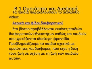 Β.1 Ομοιότητα και Διαφορά
Τα παιδιά παρακολουθούν το ακόλουθο
video:
Αερικά και φίλοι διαφορετικοί
Στο βίντεο προβάλλονται εικόνες παιδιών
διαφορετικών εθνικοτήτων καθώς και παιδιών
που χρειάζονται ιδιαίτερη φροντίδα.
Προβληματίζουμε τα παιδιά σχετικά με
ομοιότητες και διαφορές που έχει η δική
τους ζωή σε σχέση με τη ζωή των παιδιών
αυτών.
 
