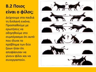 Β.2 Ποιος
είναι ο φίλος;
Δείχνουμε στα παιδιά
τη διπλανή εικόνα.
Προσπαθούμε με
ερωτήσεις να
οδηγηθούμε στο
συμπέρασμα ότι αυτό
που έλυσε το
πρόβλημα των δύο
ζώων ήταν ότι
αποφάσισαν να
γίνουν φίλοι και να
συνεργαστούν.
 