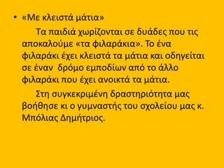 • «Με κλειστά μάτια»
Τα παιδιά χωρίζονται σε δυάδες που τις
αποκαλούμε «τα φιλαράκια». Το ένα
φιλαράκι έχει κλειστά τα μάτια και οδηγείται
σε έναν δρόμο εμποδίων από το άλλο
φιλαράκι που έχει ανοικτά τα μάτια.
Στη συγκεκριμένη δραστηριότητα μας
βοήθησε κι ο γυμναστής του σχολείου μας κ.
Μπόλιας Δημήτριος.
 