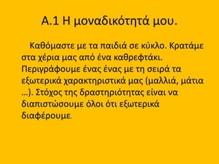 Α.1 Η μοναδικότητά μου.
Καθόμαστε με τα παιδιά σε κύκλο. Κρατάμε
στα χέρια μας από ένα καθρεφτάκι.
Περιγράφουμε ένας ένας με τη σειρά τα
εξωτερικά χαρακτηριστικά μας (μαλλιά, μάτια
…). Στόχος της δραστηριότητας είναι να
διαπιστώσουμε όλοι ότι εξωτερικά
διαφέρουμε.
 