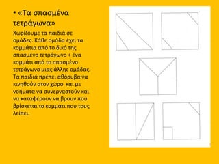 • «Τα σπασμένα
τετράγωνα»
Χωρίζουμε τα παιδιά σε
ομάδες. Κάθε ομάδα έχει τα
κομμάτια από το δικό της
σπασμένο τετράγωνο + ένα
κομμάτι από το σπασμένο
τετράγωνο μιας άλλης ομάδας.
Τα παιδιά πρέπει αθόρυβα να
κινηθούν στον χώρο και με
νοήματα να συνεργαστούν και
να καταφέρουν να βρουν πού
βρίσκεται το κομμάτι που τους
λείπει.
 