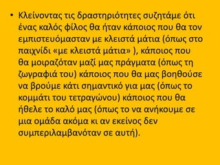 • Κλείνοντας τις δραστηριότητες συζητάμε ότι
ένας καλός φίλος θα ήταν κάποιος που θα τον
εμπιστευόμασταν με κλειστά μάτια (όπως στο
παιχνίδι «με κλειστά μάτια» ), κάποιος που
θα μοιραζόταν μαζί μας πράγματα (όπως τη
ζωγραφιά του) κάποιος που θα μας βοηθούσε
να βρούμε κάτι σημαντικό για μας (όπως το
κομμάτι του τετραγώνου) κάποιος που θα
ήθελε το καλό μας (όπως το να ανήκουμε σε
μια ομάδα ακόμα κι αν εκείνος δεν
συμπεριλαμβανόταν σε αυτή).
 