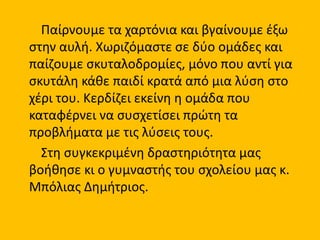 Παίρνουμε τα χαρτόνια και βγαίνουμε έξω
στην αυλή. Χωριζόμαστε σε δύο ομάδες και
παίζουμε σκυταλοδρομίες, μόνο που αντί για
σκυτάλη κάθε παιδί κρατά από μια λύση στο
χέρι του. Κερδίζει εκείνη η ομάδα που
καταφέρνει να συσχετίσει πρώτη τα
προβλήματα με τις λύσεις τους.
Στη συγκεκριμένη δραστηριότητα μας
βοήθησε κι ο γυμναστής του σχολείου μας κ.
Μπόλιας Δημήτριος.
 