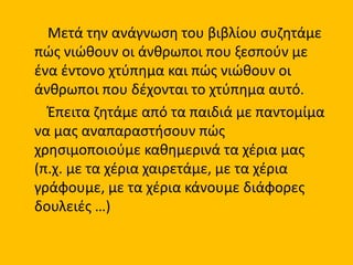 Μετά την ανάγνωση του βιβλίου συζητάμε
πώς νιώθουν οι άνθρωποι που ξεσπούν με
ένα έντονο χτύπημα και πώς νιώθουν οι
άνθρωποι που δέχονται το χτύπημα αυτό.
Έπειτα ζητάμε από τα παιδιά με παντομίμα
να μας αναπαραστήσουν πώς
χρησιμοποιούμε καθημερινά τα χέρια μας
(π.χ. με τα χέρια χαιρετάμε, με τα χέρια
γράφουμε, με τα χέρια κάνουμε διάφορες
δουλειές …)
 