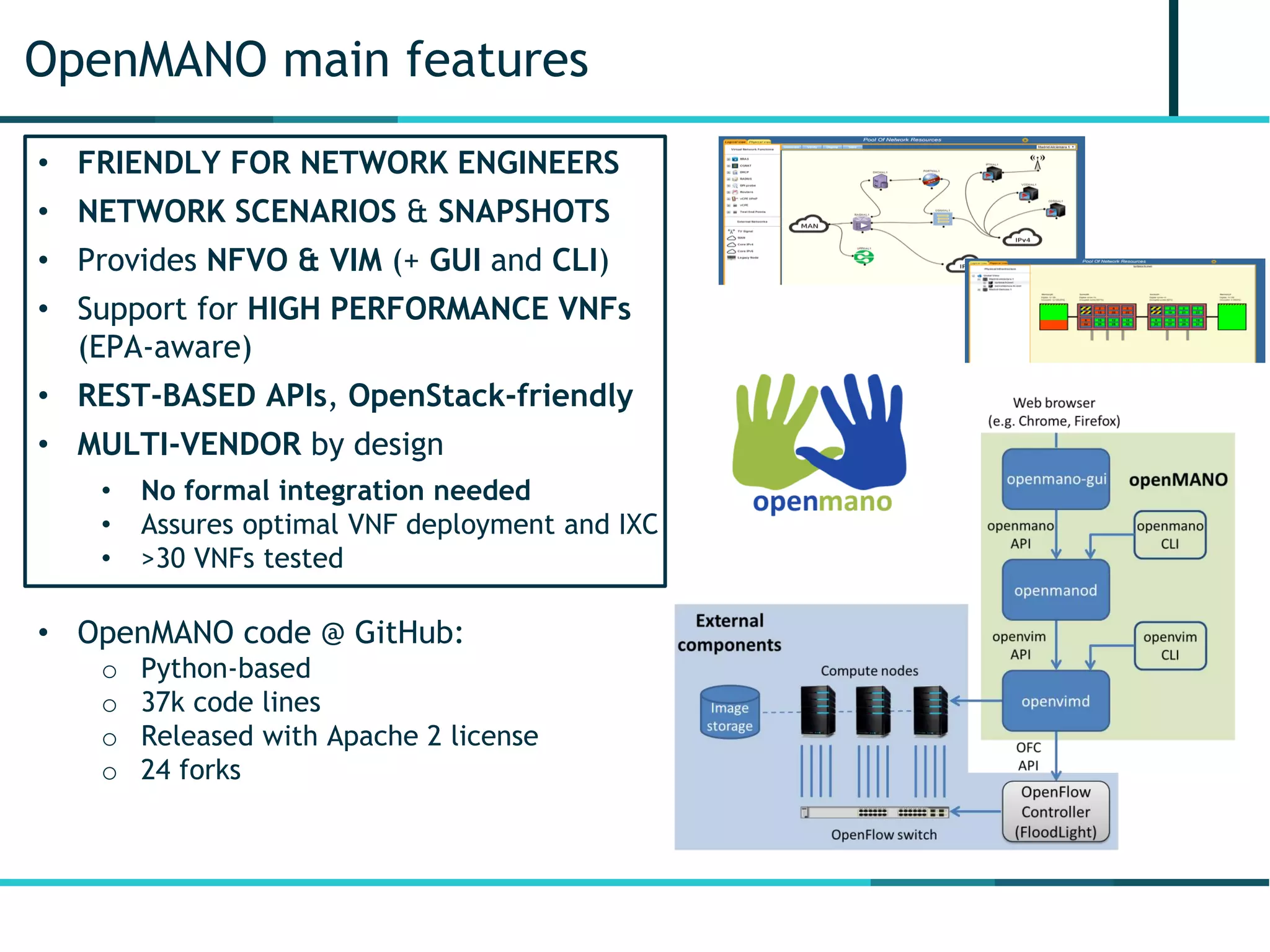OpenMANO main features
• FRIENDLY FOR NETWORK ENGINEERS
• NETWORK SCENARIOS & SNAPSHOTS
• Provides NFVO & VIM (+ GUI and CLI)
• Support for HIGH PERFORMANCE VNFs
(EPA-aware)
• REST-BASED APIs, OpenStack-friendly
• MULTI-VENDOR by design
• No formal integration needed
• Assures optimal VNF deployment and IXC
• >30 VNFs tested
• OpenMANO code @ GitHub:
o Python-based
o 37k code lines
o Released with Apache 2 license
o 24 forks
 