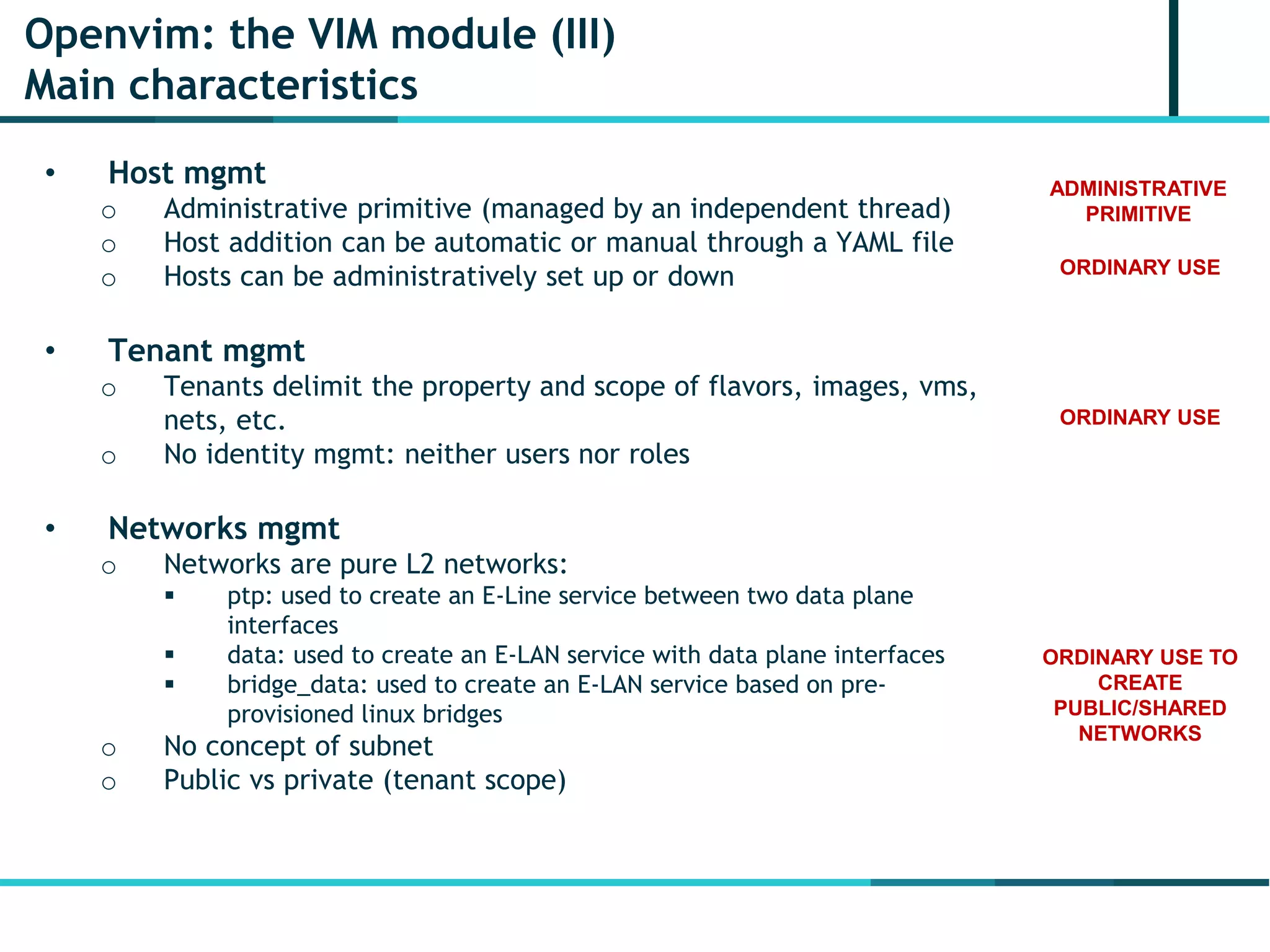 Openvim: the VIM module (III)
Main characteristics
• Host mgmt
o Administrative primitive (managed by an independent thread)
o Host addition can be automatic or manual through a YAML file
o Hosts can be administratively set up or down
• Tenant mgmt
o Tenants delimit the property and scope of flavors, images, vms,
nets, etc.
o No identity mgmt: neither users nor roles
• Networks mgmt
o Networks are pure L2 networks:
 ptp: used to create an E-Line service between two data plane
interfaces
 data: used to create an E-LAN service with data plane interfaces
 bridge_data: used to create an E-LAN service based on pre-
provisioned linux bridges
o No concept of subnet
o Public vs private (tenant scope)
ADMINISTRATIVE
PRIMITIVE
ORDINARY USE
ORDINARY USE
ORDINARY USE TO
CREATE
PUBLIC/SHARED
NETWORKS
 