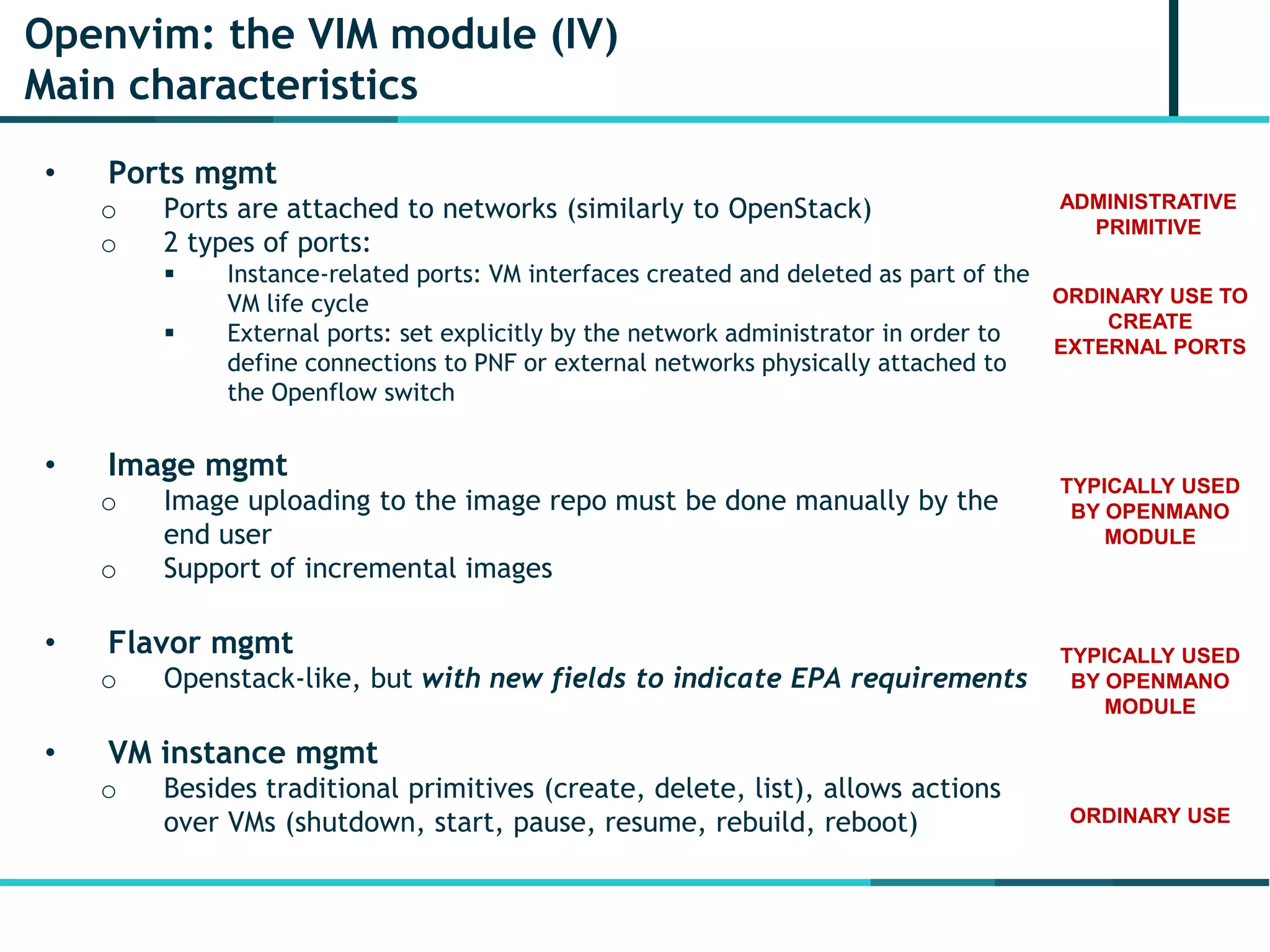 Openvim: the VIM module (IV)
Main characteristics
• Ports mgmt
o Ports are attached to networks (similarly to OpenStack)
o 2 types of ports:
 Instance-related ports: VM interfaces created and deleted as part of the
VM life cycle
 External ports: set explicitly by the network administrator in order to
define connections to PNF or external networks physically attached to
the Openflow switch
• Image mgmt
o Image uploading to the image repo must be done manually by the
end user
o Support of incremental images
• Flavor mgmt
o Openstack-like, but with new fields to indicate EPA requirements
• VM instance mgmt
o Besides traditional primitives (create, delete, list), allows actions
over VMs (shutdown, start, pause, resume, rebuild, reboot)
ORDINARY USE TO
CREATE
EXTERNAL PORTS
ADMINISTRATIVE
PRIMITIVE
TYPICALLY USED
BY OPENMANO
MODULE
TYPICALLY USED
BY OPENMANO
MODULE
ORDINARY USE
 