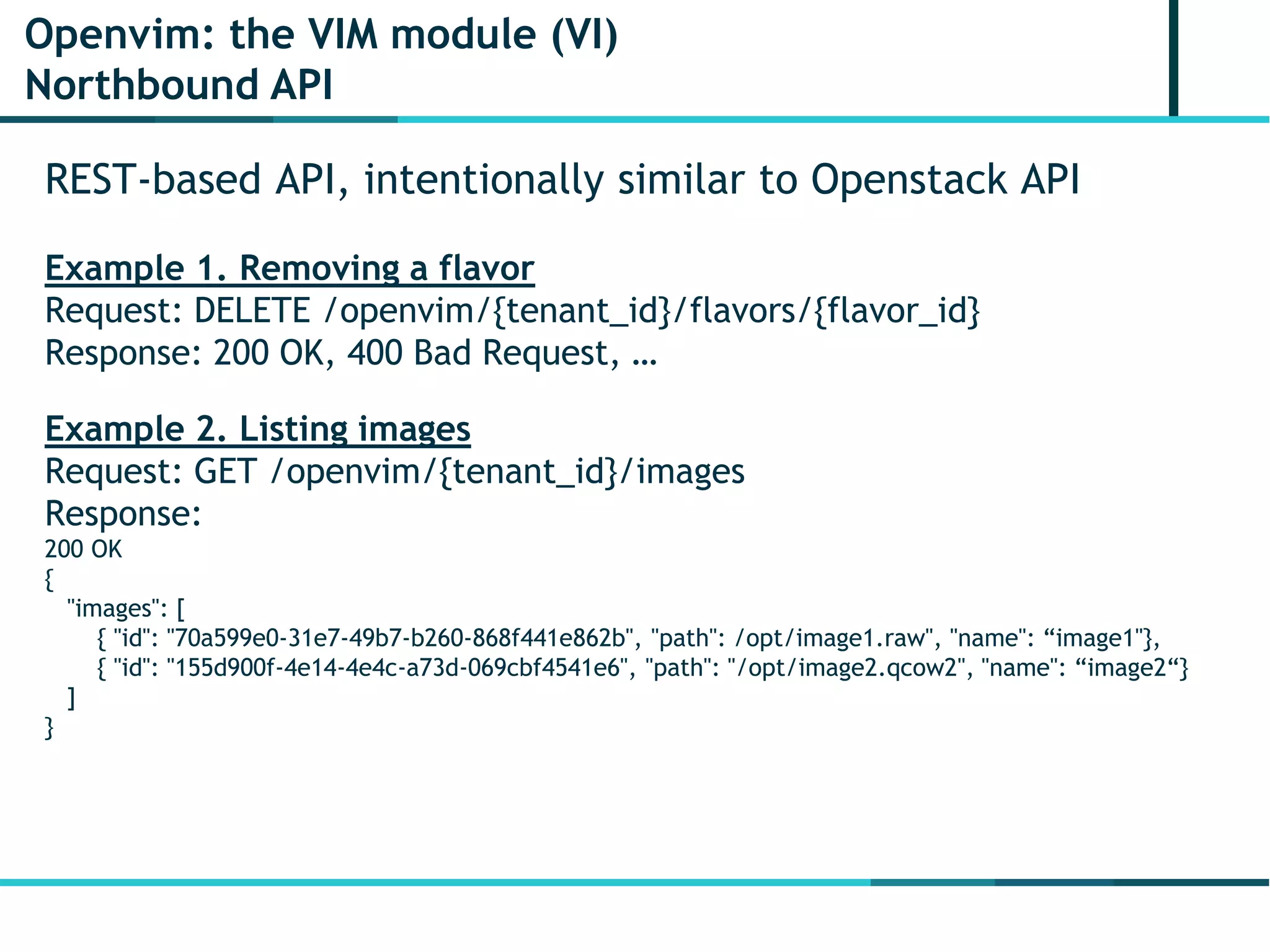 Openvim: the VIM module (VI)
Northbound API
REST-based API, intentionally similar to Openstack API
Example 1. Removing a flavor
Request: DELETE /openvim/{tenant_id}/flavors/{flavor_id}
Response: 200 OK, 400 Bad Request, …
Example 2. Listing images
Request: GET /openvim/{tenant_id}/images
Response:
200 OK
{
"images": [
{ "id": "70a599e0-31e7-49b7-b260-868f441e862b", "path": /opt/image1.raw", "name": “image1"},
{ "id": "155d900f-4e14-4e4c-a73d-069cbf4541e6", "path": "/opt/image2.qcow2", "name": “image2“}
]
}
 