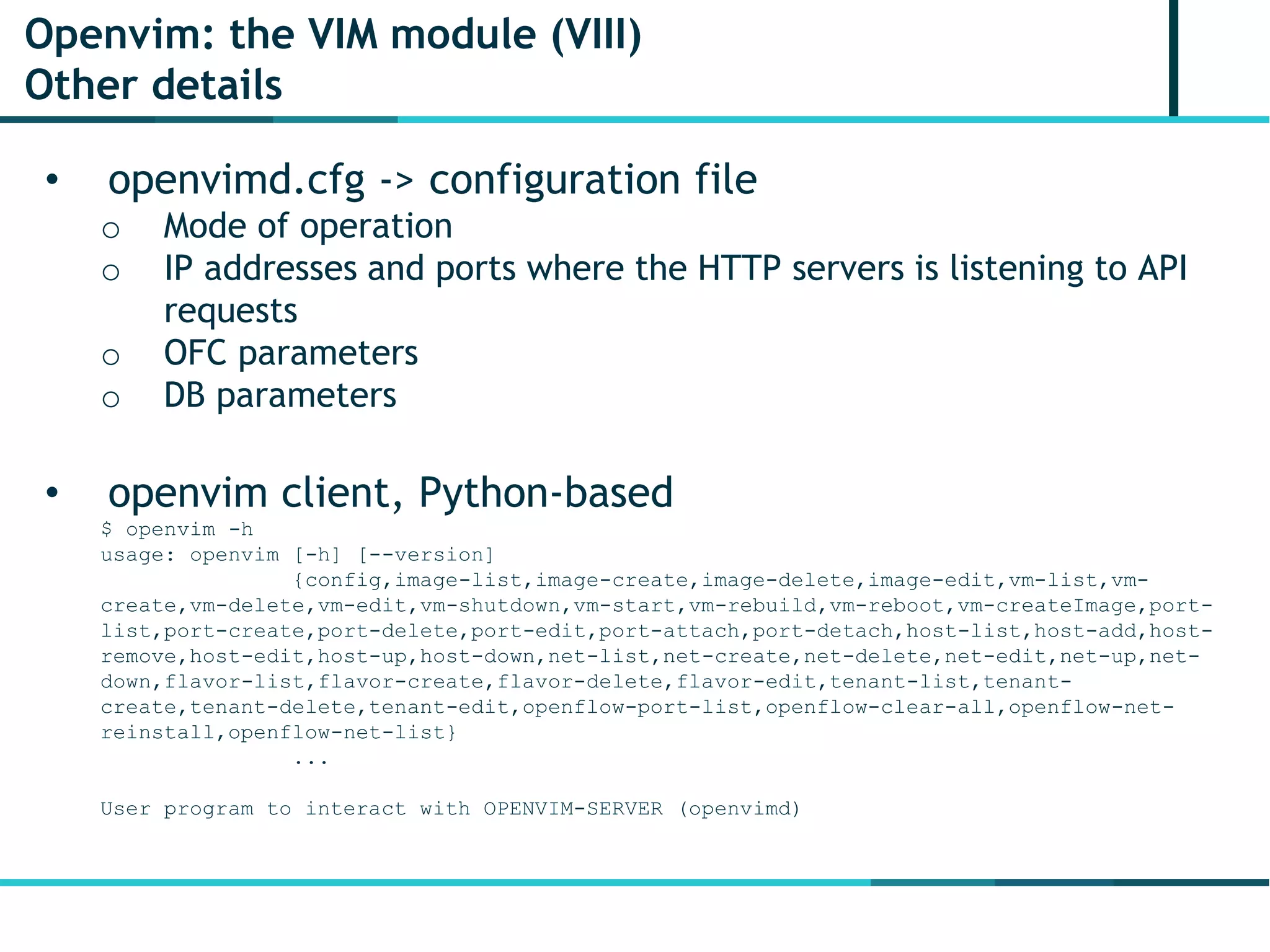 Openvim: the VIM module (VIII)
Other details
• openvimd.cfg -> configuration file
o Mode of operation
o IP addresses and ports where the HTTP servers is listening to API
requests
o OFC parameters
o DB parameters
• openvim client, Python-based
$ openvim -h
usage: openvim [-h] [--version]
{config,image-list,image-create,image-delete,image-edit,vm-list,vm-
create,vm-delete,vm-edit,vm-shutdown,vm-start,vm-rebuild,vm-reboot,vm-createImage,port-
list,port-create,port-delete,port-edit,port-attach,port-detach,host-list,host-add,host-
remove,host-edit,host-up,host-down,net-list,net-create,net-delete,net-edit,net-up,net-
down,flavor-list,flavor-create,flavor-delete,flavor-edit,tenant-list,tenant-
create,tenant-delete,tenant-edit,openflow-port-list,openflow-clear-all,openflow-net-
reinstall,openflow-net-list}
...
User program to interact with OPENVIM-SERVER (openvimd)
 