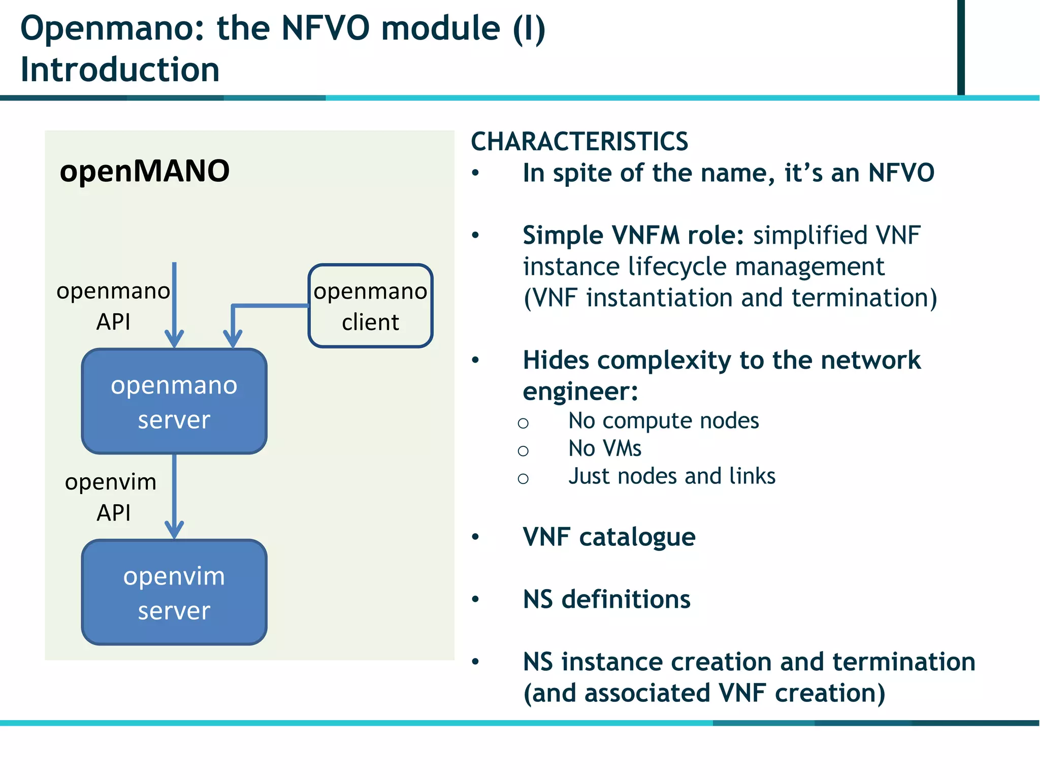 Openmano: the NFVO module (I)
Introduction
openmano
client
openvim
server
openmano
server
openMANO
openmano
API
openvim
API
CHARACTERISTICS
• In spite of the name, it’s an NFVO
• Simple VNFM role: simplified VNF
instance lifecycle management
(VNF instantiation and termination)
• Hides complexity to the network
engineer:
o No compute nodes
o No VMs
o Just nodes and links
• VNF catalogue
• NS definitions
• NS instance creation and termination
(and associated VNF creation)
 