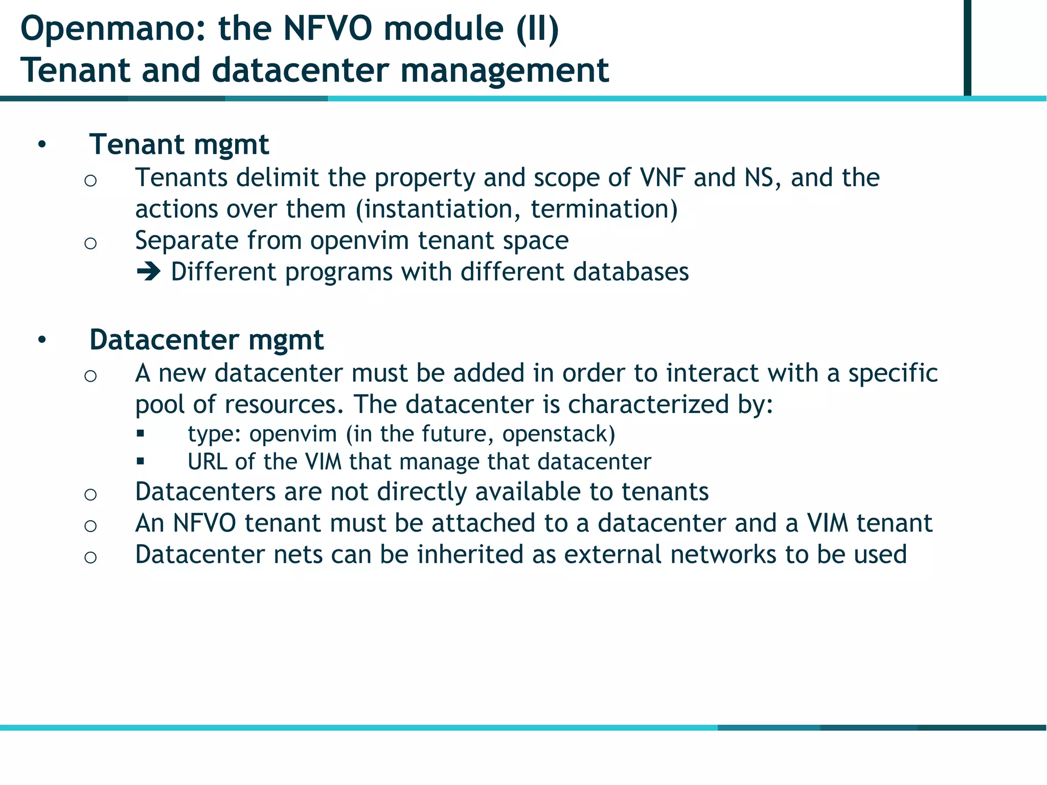 Openmano: the NFVO module (II)
Tenant and datacenter management
• Tenant mgmt
o Tenants delimit the property and scope of VNF and NS, and the
actions over them (instantiation, termination)
o Separate from openvim tenant space
 Different programs with different databases
• Datacenter mgmt
o A new datacenter must be added in order to interact with a specific
pool of resources. The datacenter is characterized by:
 type: openvim (in the future, openstack)
 URL of the VIM that manage that datacenter
o Datacenters are not directly available to tenants
o An NFVO tenant must be attached to a datacenter and a VIM tenant
o Datacenter nets can be inherited as external networks to be used
 
