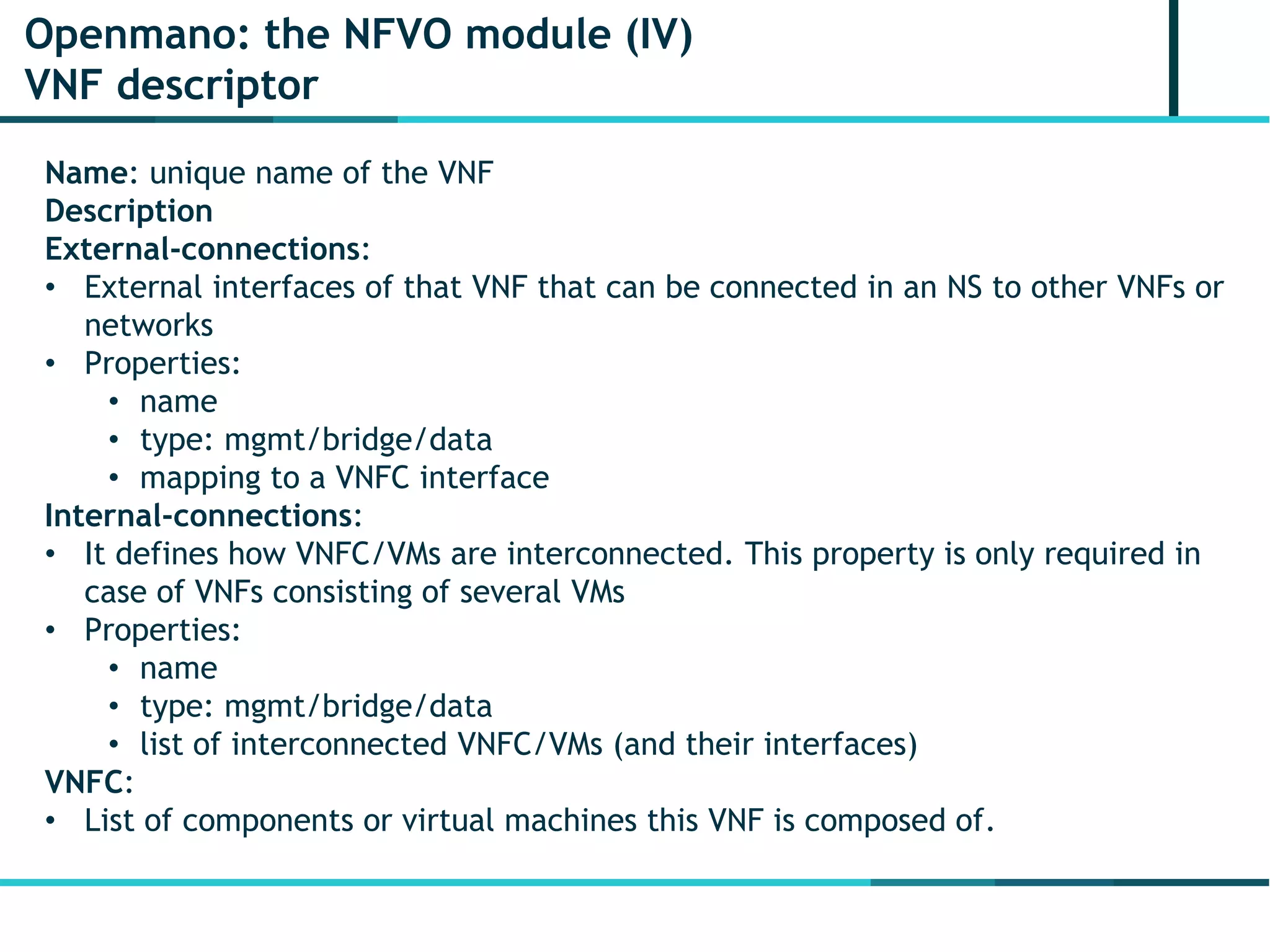 Openmano: the NFVO module (IV)
VNF descriptor
Name: unique name of the VNF
Description
External-connections:
• External interfaces of that VNF that can be connected in an NS to other VNFs or
networks
• Properties:
• name
• type: mgmt/bridge/data
• mapping to a VNFC interface
Internal-connections:
• It defines how VNFC/VMs are interconnected. This property is only required in
case of VNFs consisting of several VMs
• Properties:
• name
• type: mgmt/bridge/data
• list of interconnected VNFC/VMs (and their interfaces)
VNFC:
• List of components or virtual machines this VNF is composed of.
 