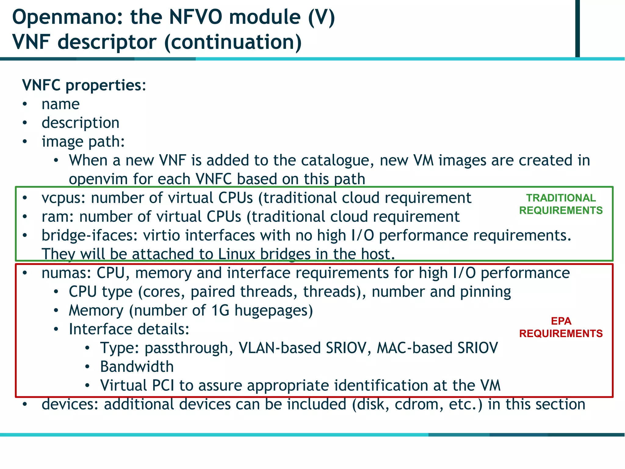 Openmano: the NFVO module (V)
VNF descriptor (continuation)
VNFC properties:
• name
• description
• image path:
• When a new VNF is added to the catalogue, new VM images are created in
openvim for each VNFC based on this path
• vcpus: number of virtual CPUs (traditional cloud requirement
• ram: number of virtual CPUs (traditional cloud requirement
• bridge-ifaces: virtio interfaces with no high I/O performance requirements.
They will be attached to Linux bridges in the host.
• numas: CPU, memory and interface requirements for high I/O performance
• CPU type (cores, paired threads, threads), number and pinning
• Memory (number of 1G hugepages)
• Interface details:
• Type: passthrough, VLAN-based SRIOV, MAC-based SRIOV
• Bandwidth
• Virtual PCI to assure appropriate identification at the VM
• devices: additional devices can be included (disk, cdrom, etc.) in this section
TRADITIONAL
REQUIREMENTS
EPA
REQUIREMENTS
 
