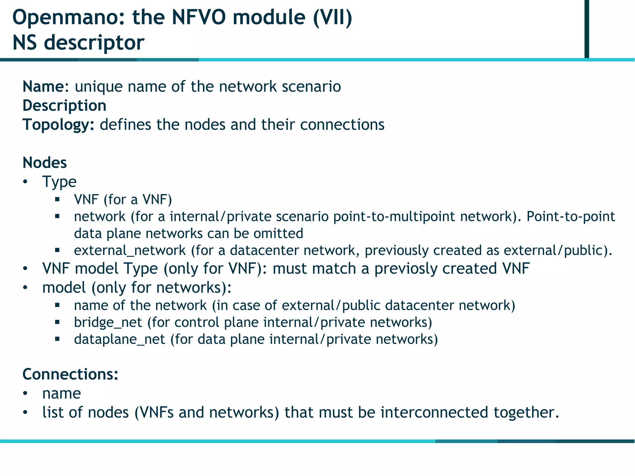Openmano: the NFVO module (VII)
NS descriptor
Name: unique name of the network scenario
Description
Topology: defines the nodes and their connections
Nodes
• Type
 VNF (for a VNF)
 network (for a internal/private scenario point-to-multipoint network). Point-to-point
data plane networks can be omitted
 external_network (for a datacenter network, previously created as external/public).
• VNF model Type (only for VNF): must match a previosly created VNF
• model (only for networks):
 name of the network (in case of external/public datacenter network)
 bridge_net (for control plane internal/private networks)
 dataplane_net (for data plane internal/private networks)
Connections:
• name
• list of nodes (VNFs and networks) that must be interconnected together.
 