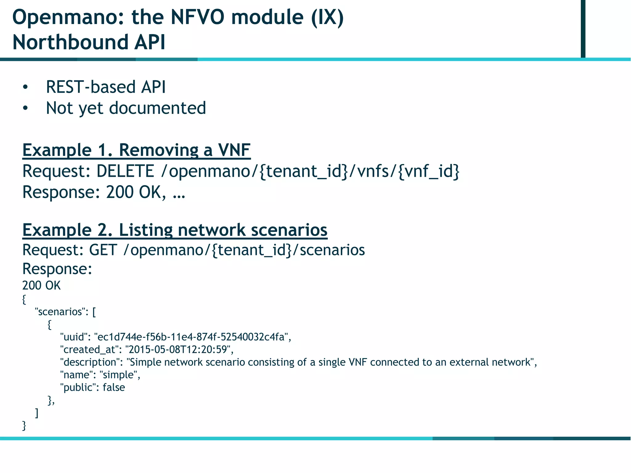 Openmano: the NFVO module (IX)
Northbound API
• REST-based API
• Not yet documented
Example 1. Removing a VNF
Request: DELETE /openmano/{tenant_id}/vnfs/{vnf_id}
Response: 200 OK, …
Example 2. Listing network scenarios
Request: GET /openmano/{tenant_id}/scenarios
Response:
200 OK
{
"scenarios": [
{
"uuid": "ec1d744e-f56b-11e4-874f-52540032c4fa",
"created_at": "2015-05-08T12:20:59",
"description": "Simple network scenario consisting of a single VNF connected to an external network",
"name": "simple",
"public": false
},
]
}
 