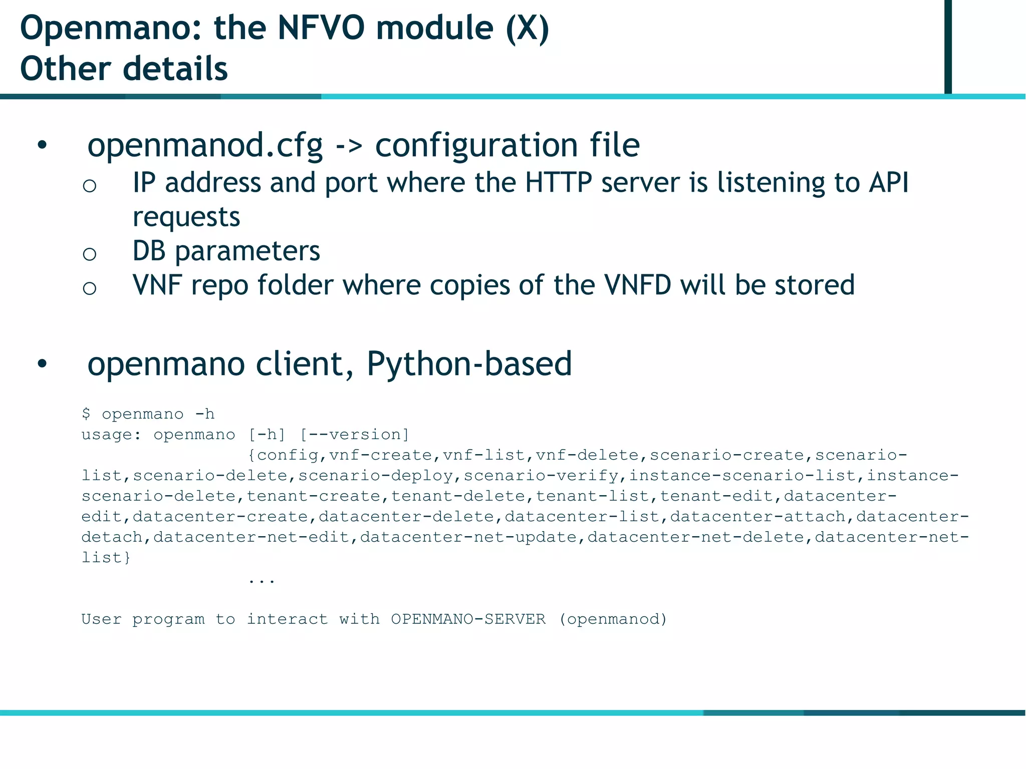 Openmano: the NFVO module (X)
Other details
• openmanod.cfg -> configuration file
o IP address and port where the HTTP server is listening to API
requests
o DB parameters
o VNF repo folder where copies of the VNFD will be stored
• openmano client, Python-based
$ openmano -h
usage: openmano [-h] [--version]
{config,vnf-create,vnf-list,vnf-delete,scenario-create,scenario-
list,scenario-delete,scenario-deploy,scenario-verify,instance-scenario-list,instance-
scenario-delete,tenant-create,tenant-delete,tenant-list,tenant-edit,datacenter-
edit,datacenter-create,datacenter-delete,datacenter-list,datacenter-attach,datacenter-
detach,datacenter-net-edit,datacenter-net-update,datacenter-net-delete,datacenter-net-
list}
...
User program to interact with OPENMANO-SERVER (openmanod)
 