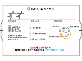 LCP 3기로 바톤터치
참가자격 심사방법 심사기준
‘지역 삶의 질 향상’
‘지역경제 활성화’
‘지역격차 해소’ 추구
지역사회의 문제점이나
현안을 해결하는 사업모델을
가진 법인 기업
1차 : 서류심사
2차 : 대표자 심층면담
최종 30개 기업 선정
창의성과 혁신성지역기여도
지속가능성과 확장성
진정성과 열정이 있으며
LCP를 통해 유의미한 도움을 받을 준비가 되어 있는 기업!!
 
