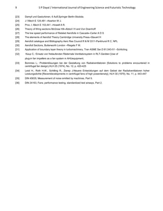 9 S P Dayal / International Journal of Engineering Science and Futuristic Technology
[23] Dampf und Gasturbinen, 6 Aufl,Springer Berlin-Stodola.
[24] J I Mech E 124,481 –Kearton W J.
[25] Proc. I. Mech E 153,441 –Howell A R.
[26] Theory of Wing sections McGraw Hill–Abbot I H and Von Doenhoff
[27] The low speed performance of Related Aerofoils in Cascade–Carter A D S
[28] The elements of Aerofoil Theory Cambridge University Press–Glauert H
[29] Aerofoil catalogue and Bibliography Aero Res Council R & M 3311-Pankhurst R C, NPL
[30] Aerofoil Sections, Butterworth London –Riegels F W.
[31] Application of boundary layer theory in turbomachinery, Tran ASME Ser.D 81,543-51 –Schlicting.
[32] Kaup C.: Einsatz von freilaufenden Rädernals Ventilatorsystem in RLT-Geräten [Use of
plug-in fan impellers as a fan system in AHUequipment,
[33] Bommes L.: Problemlösungen bei der Gestaltung von Radialventilatoren [Solutions to problems encountered in
centrifugal fan design),HLH 25 (1974), No. 12, p. 420-425
[34] Leist H., Roth H.W., Schilling R., Zierep J:Neuere Entwicklungen auf dem Gebiet der Radialventilatoren hoher
Leistungsdichte [Recentdevelopments in centrifugal fans of high powerdensity], HLH 30 (1979), No. 11, p. 443-447
[35] DIN 45635, Measurement of noise emitted by machines, Part 9.
[36] DIN 24163, Fans; performance testing, standardized test airways, Part 2.
 