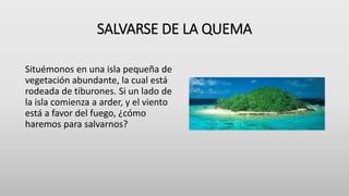 SALVARSE DE LA QUEMA
Situémonos en una isla pequeña de
vegetación abundante, la cual está
rodeada de tiburones. Si un lado de
la isla comienza a arder, y el viento
está a favor del fuego, ¿cómo
haremos para salvarnos?
 