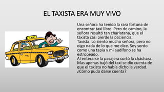 EL TAXISTA ERA MUY VIVO
Una señora ha tenido la rara fortuna de
encontrar taxi libre. Pero de camino, la
señora resultó tan charlatana, que el
taxista casi pierde la paciencia.
Taxista: Lo siento mucho señora, pero no
oigo nada de lo que me dice. Soy sordo
como una tapia y mi audífono se ha
estropeado.
Al enterarse la pasajera cortó la cháchara.
Mas apenas bajó del taxi se dio cuenta de
que el taxista no había dicho la verdad.
¿Cómo pudo darse cuenta?
 