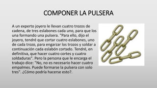 COMPONER LA PULSERA
A un experto joyero le llevan cuatro trozos de
cadena, de tres eslabones cada uno, para que los
una formando una pulsera. "Para ello, dijo el
joyero, tendré que cortar cuatro eslabones, uno
de cada trozo, para engarzar los trozos y soldar a
continuación cada eslabón cortado. Tendré, en
definitiva, que hacer cuatro cortes y cuatro
soldaduras". Pero la persona que le encarga el
trabajo dice: "No, no es necesario hacer cuatro
empalmes. Puede formarse la pulsera con solo
tres". ¿Cómo podría hacerse esto?.
 