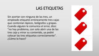 LAS ETIQUETAS
Sin acertar con ninguna de las tres, un
empleado etiquetó erróneamente tres cajas
que contenían lápices, bolígrafos y grapas.
Cuando alguien le comunica el error, dice:
"no hay problema, con solo abrir una de las
tres caja y mirar su contenido, ya podré
colocar las tres etiquetas correctamente".
¿Cómo lo hace?
 