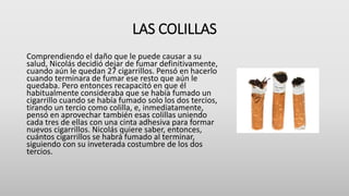 LAS COLILLAS
Comprendiendo el daño que le puede causar a su
salud, Nicolás decidió dejar de fumar definitivamente,
cuando aún le quedan 27 cigarrillos. Pensó en hacerlo
cuando terminara de fumar ese resto que aún le
quedaba. Pero entonces recapacitó en que él
habitualmente consideraba que se había fumado un
cigarrillo cuando se había fumado solo los dos tercios,
tirando un tercio como colilla, e, inmediatamente,
pensó en aprovechar también esas colillas uniendo
cada tres de ellas con una cinta adhesiva para formar
nuevos cigarrillos. Nicolás quiere saber, entonces,
cuántos cigarrillos se habrá fumado al terminar,
siguiendo con su inveterada costumbre de los dos
tercios.
 