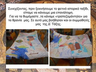 Συνεχίζοντας, πριν ξεκινήσουμε το φετινό ιστορικό ταξίδι,
είπαμε να κάνουμε μια επανάληψη.
Για να τα θυμόμαστε ,τα κάναμε «τραπεζομάντηλο» για
τα θρανία μας. Σε αυτό μας βοήθησαν και οι συμμαθητές
μας της Δ’ Τάξης.
 